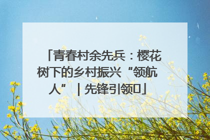 青春村余先兵：樱花树下的乡村振兴“领航人”｜先锋引领⑪