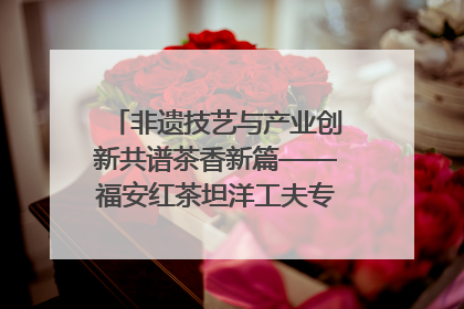 非遗技艺与产业创新共谱茶香新篇——福安红茶坦洋工夫专场推介会在京举办