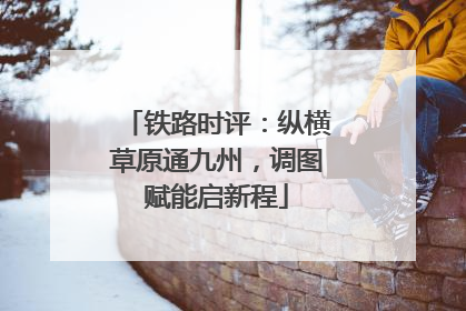 铁路时评：纵横草原通九州，调图赋能启新程