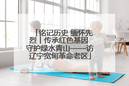 铭记历史 缅怀先烈丨传承红色基因 守护绿水青山——访辽宁宽甸革命老区