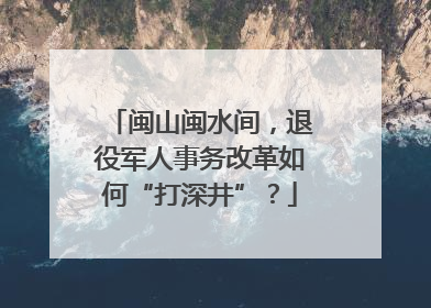 闽山闽水间，退役军人事务改革如何“打深井”？