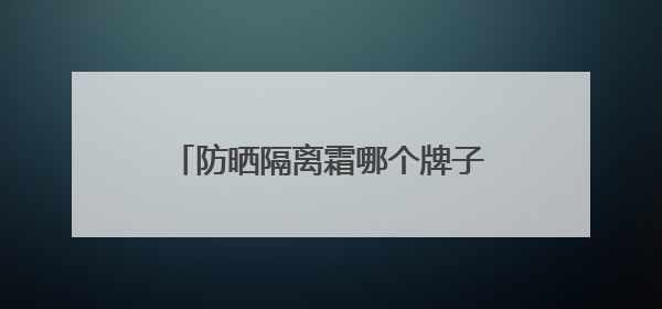 防晒隔离霜哪个牌子最好用？防晒实力派，性价比高口碑在线