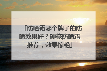 防晒霜哪个牌子的防晒效果好？硬核防晒霜推荐，效果惊艳