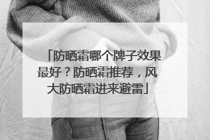 防晒霜哪个牌子效果最好？防晒霜推荐，风大防晒霜进来避雷