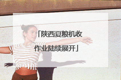 陕西夏粮机收作业陆续展开