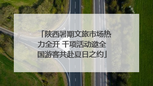 陕西暑期文旅市场热力全开 千项活动邀全国游客共赴夏日之约