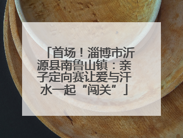 首场！淄博市沂源县南鲁山镇：亲子定向赛让爱与汗水一起“闯关”