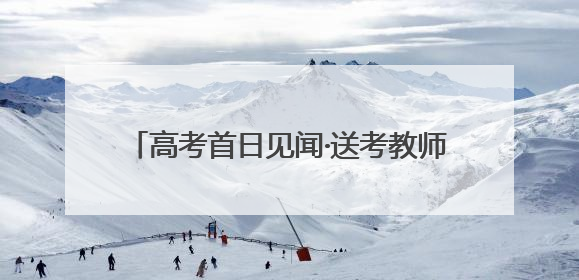 高考首日见闻·送考教师｜将最好的祝福送予你