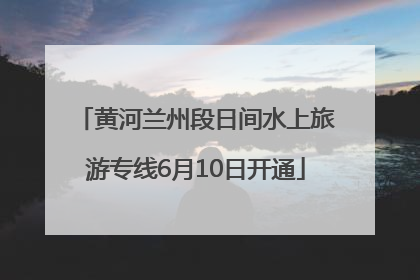 黄河兰州段日间水上旅游专线6月10日开通