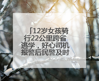 12岁女孩骑行22公里跨省逃学，好心司机报警后民警及时送回