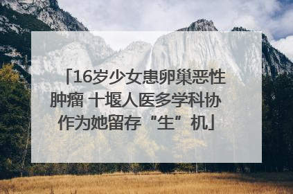 16岁少女患卵巢恶性肿瘤 十堰人医多学科协作为她留存“生”机
