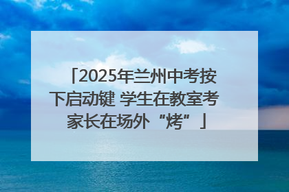 2025年兰州中考按下启动键 学生在教室考 家长在场外“烤”