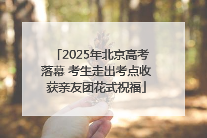2025年北京高考落幕 考生走出考点收获亲友团花式祝福