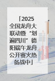2025全国龙舟大联动暨“划遍四川”德阳端午龙舟公开赛火热备战中