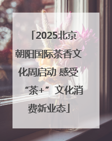 2025北京朝阳国际茶香文化周启动 感受“茶+”文化消费新业态