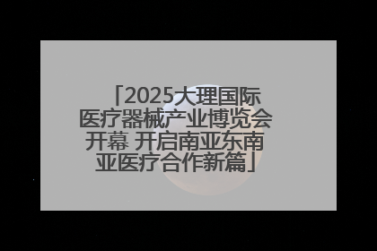 2025大理国际医疗器械产业博览会开幕 开启南亚东南亚医疗合作新篇