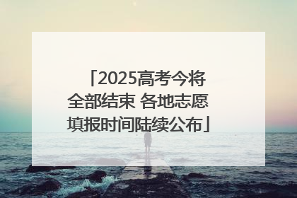 2025高考今将全部结束 各地志愿填报时间陆续公布