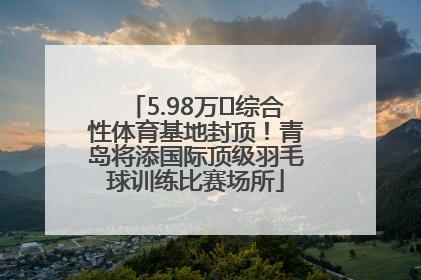 5.98万㎡综合性体育基地封顶！青岛将添国际顶级羽毛球训练比赛场所