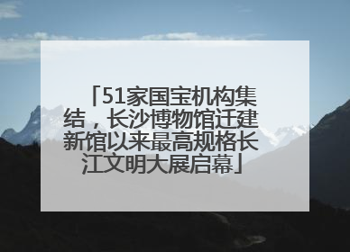 51家国宝机构集结，长沙博物馆迁建新馆以来最高规格长江文明大展启幕
